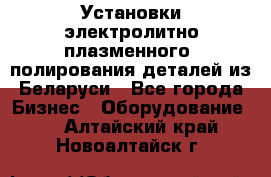 Установки электролитно-плазменного  полирования деталей из Беларуси - Все города Бизнес » Оборудование   . Алтайский край,Новоалтайск г.